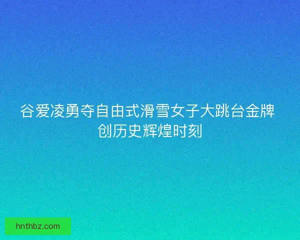 谷爱凌勇夺自由式滑雪女子大跳台金牌 创历史辉煌时刻