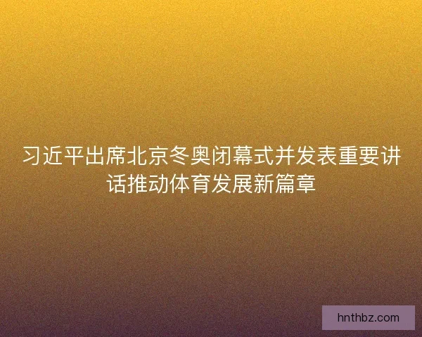 习近平出席北京冬奥闭幕式并发表重要讲话推动体育发展新篇章