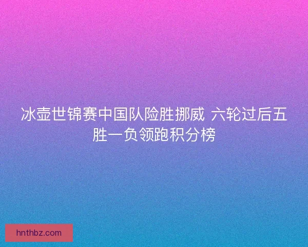 冰壶世锦赛中国队险胜挪威 六轮过后五胜一负领跑积分榜