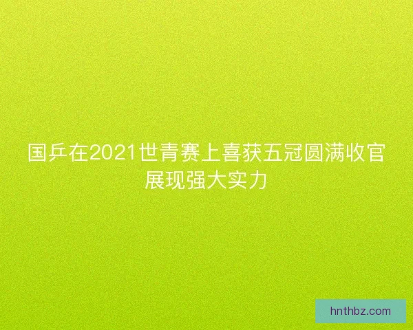 国乒在2021世青赛上喜获五冠圆满收官展现强大实力