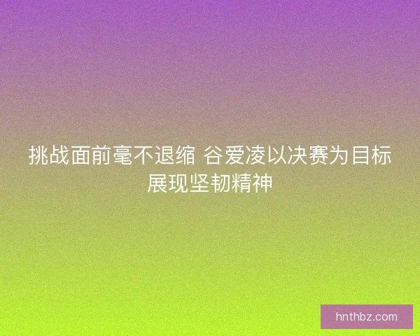 挑战面前毫不退缩 谷爱凌以决赛为目标展现坚韧精神
