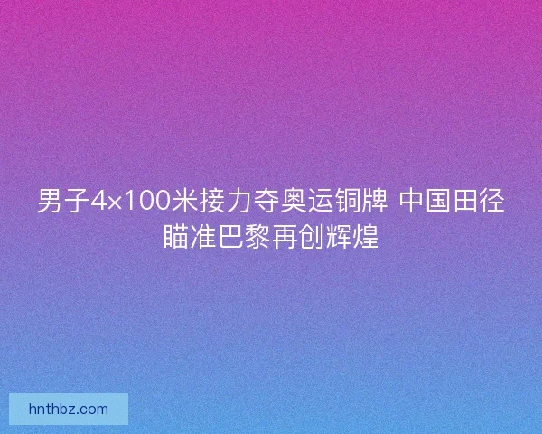 男子4×100米接力夺奥运铜牌 中国田径瞄准巴黎再创辉煌