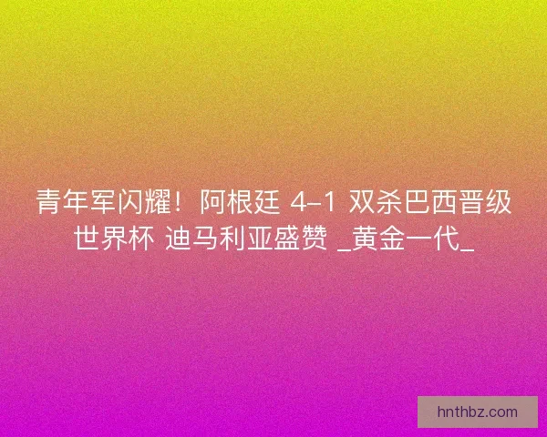 青年军闪耀！阿根廷 4-1 双杀巴西晋级世界杯 迪马利亚盛赞 _黄金一代_