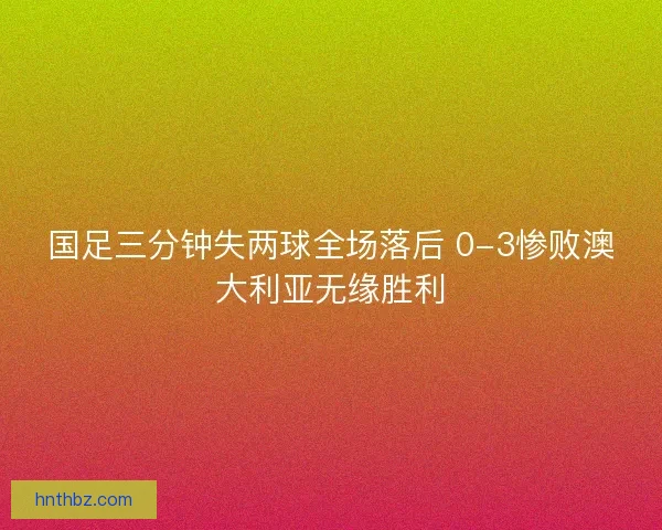 国足三分钟失两球全场落后 0-3惨败澳大利亚无缘胜利