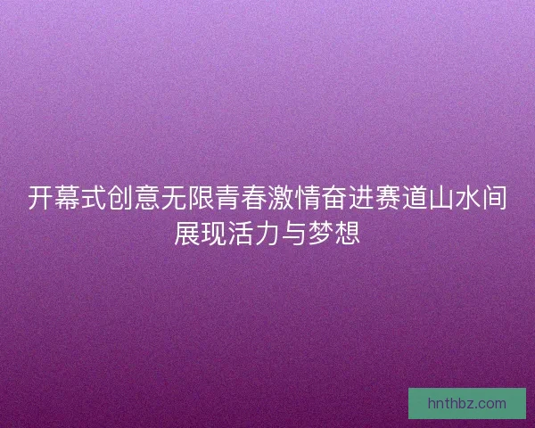 开幕式创意无限青春激情奋进赛道山水间展现活力与梦想