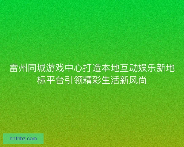 雷州同城游戏中心打造本地互动娱乐新地标平台引领精彩生活新风尚
