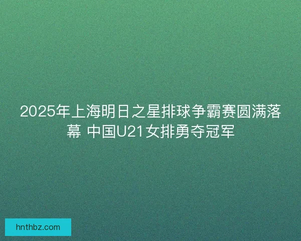 2025年上海明日之星排球争霸赛圆满落幕 中国U21女排勇夺冠军
