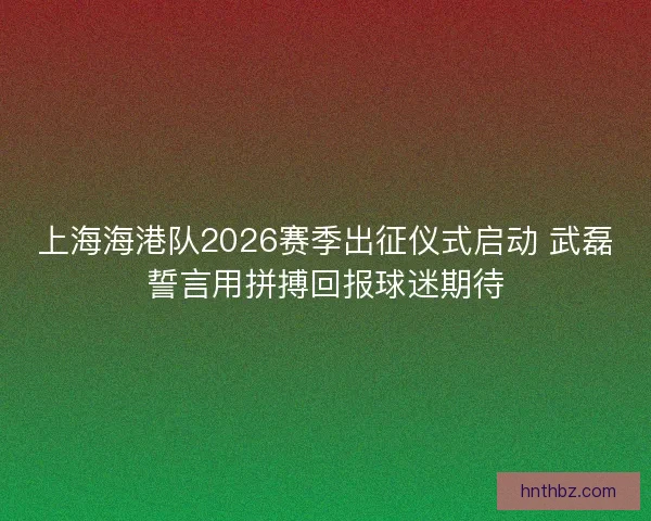 上海海港队2026赛季出征仪式启动 武磊誓言用拼搏回报球迷期待