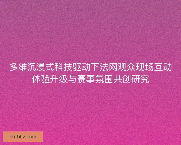 多维沉浸式科技驱动下法网观众现场互动体验升级与赛事氛围共创研究