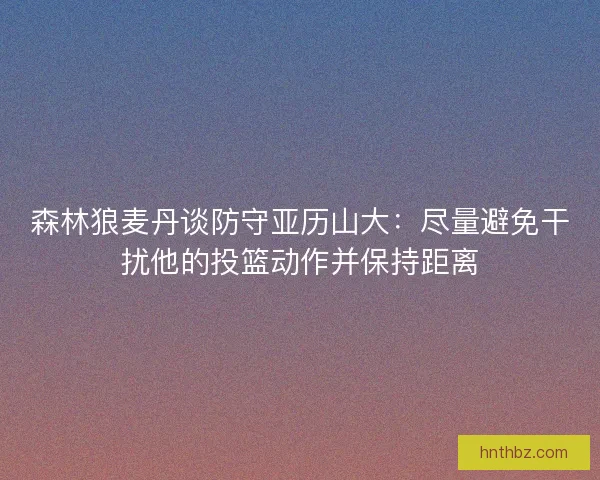 森林狼麦丹谈防守亚历山大：尽量避免干扰他的投篮动作并保持距离