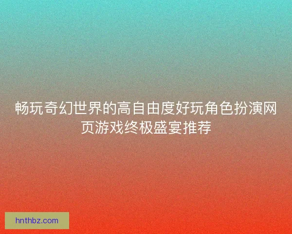 畅玩奇幻世界的高自由度好玩角色扮演网页游戏终极盛宴推荐