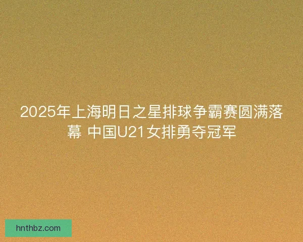 2025年上海明日之星排球争霸赛圆满落幕 中国U21女排勇夺冠军