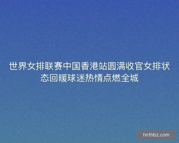 世界女排联赛中国香港站圆满收官女排状态回暖球迷热情点燃全城