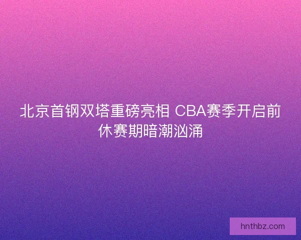北京首钢双塔重磅亮相 CBA赛季开启前休赛期暗潮汹涌
