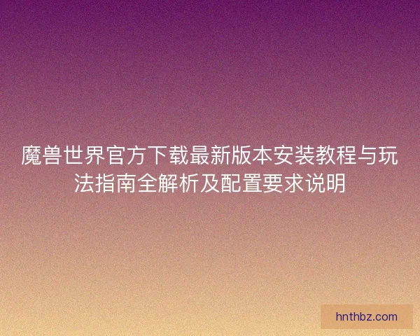魔兽世界官方下载最新版本安装教程与玩法指南全解析及配置要求说明
