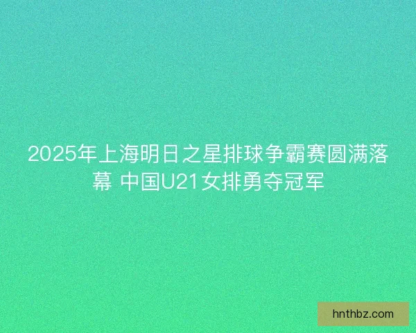 2025年上海明日之星排球争霸赛圆满落幕 中国U21女排勇夺冠军