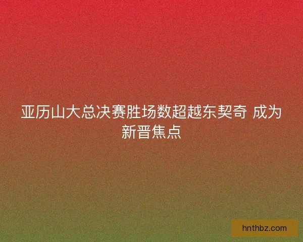 亚历山大总决赛胜场数超越东契奇 成为新晋焦点