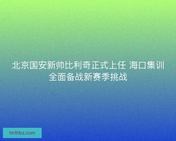 北京国安新帅比利奇正式上任 海口集训全面备战新赛季挑战