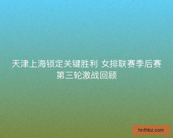 天津上海锁定关键胜利 女排联赛季后赛第三轮激战回顾