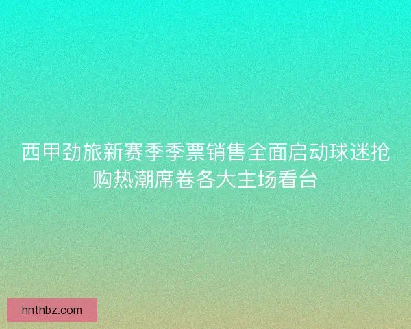 西甲劲旅新赛季季票销售全面启动球迷抢购热潮席卷各大主场看台
