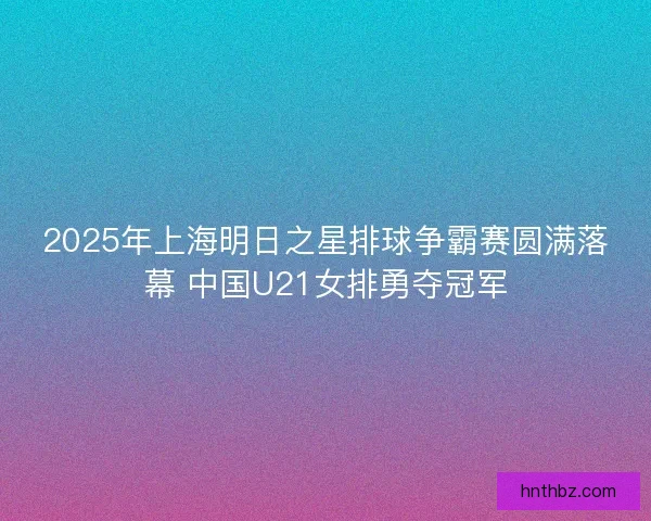 2025年上海明日之星排球争霸赛圆满落幕 中国U21女排勇夺冠军