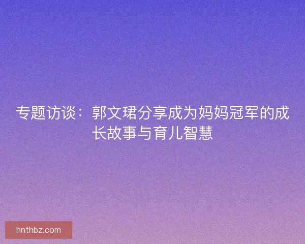 专题访谈：郭文珺分享成为妈妈冠军的成长故事与育儿智慧