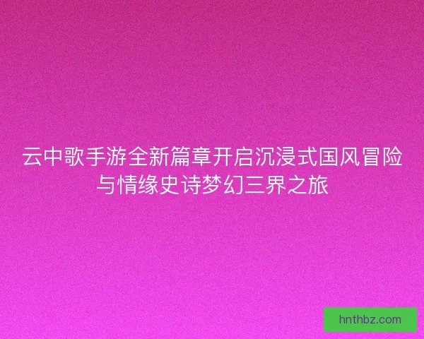 云中歌手游全新篇章开启沉浸式国风冒险与情缘史诗梦幻三界之旅