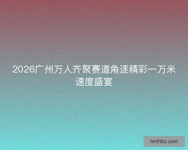 2026广州万人齐聚赛道角逐精彩一万米速度盛宴