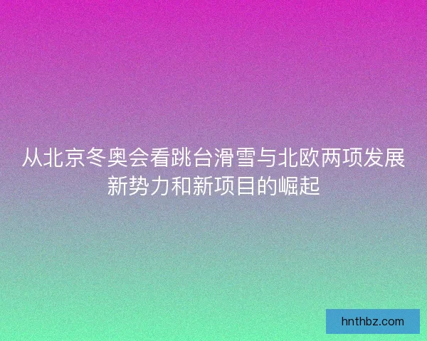 从北京冬奥会看跳台滑雪与北欧两项发展新势力和新项目的崛起