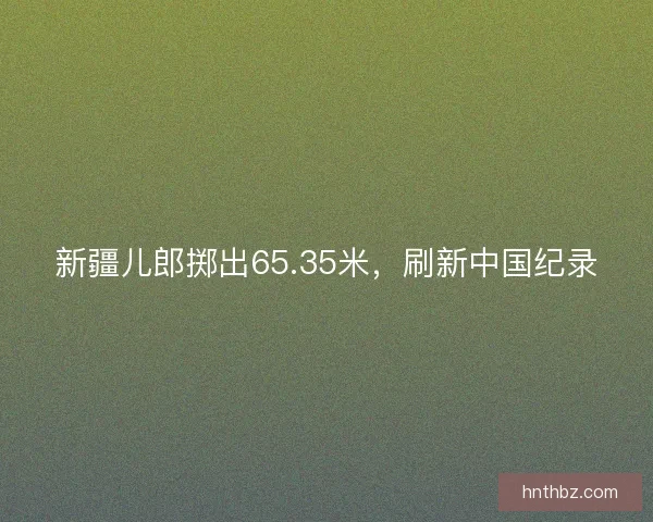 新疆儿郎掷出65.35米，刷新中国纪录