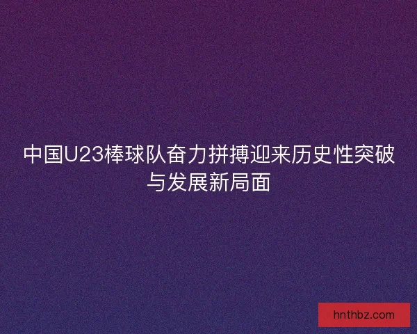 中国U23棒球队奋力拼搏迎来历史性突破与发展新局面