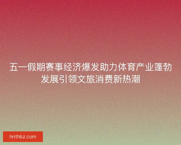 五一假期赛事经济爆发助力体育产业蓬勃发展引领文旅消费新热潮