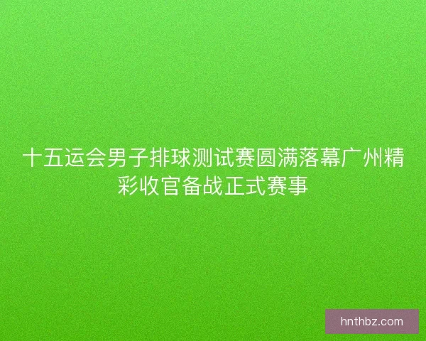 十五运会男子排球测试赛圆满落幕广州精彩收官备战正式赛事
