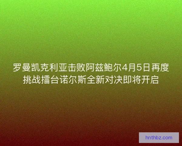 罗曼凯克利亚击败阿兹鲍尔4月5日再度挑战擂台诺尔斯全新对决即将开启
